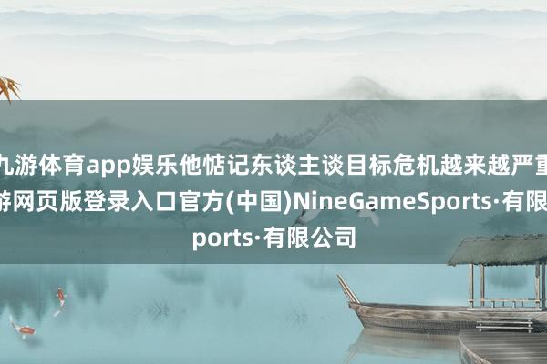 九游体育app娱乐他惦记东谈主谈目标危机越来越严重-九游网页版登录入口官方(中国)NineGameSports·有限公司