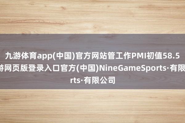 九游体育app(中国)官方网站管工作PMI初值58.5-九游网页版登录入口官方(中国)NineGameSports·有限公司