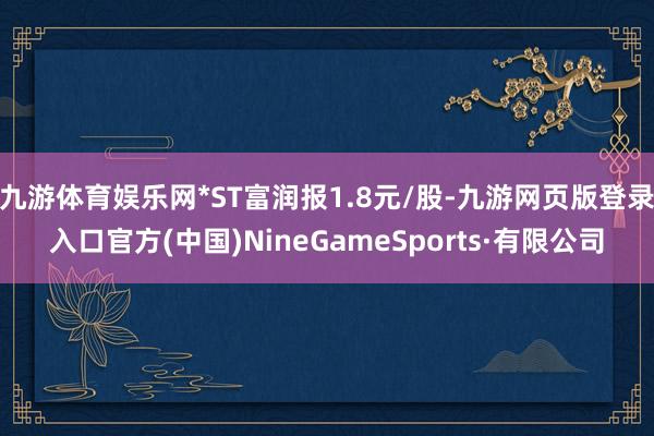 九游体育娱乐网*ST富润报1.8元/股-九游网页版登录入口官方(中国)NineGameSports·有限公司