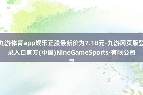 九游体育app娱乐正股最新价为7.18元-九游网页版登录入口官方(中国)NineGameSports·有限公司