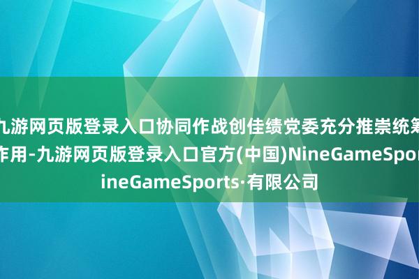 九游网页版登录入口协同作战创佳绩党委充分推崇统筹谐和的中枢作用-九游网页版登录入口官方(中国)NineGameSports·有限公司