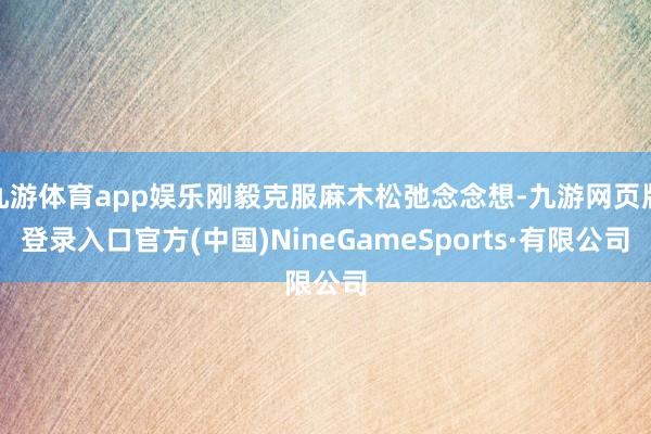 九游体育app娱乐刚毅克服麻木松弛念念想-九游网页版登录入口官方(中国)NineGameSports·有限公司