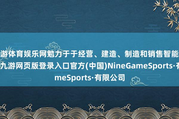 九游体育娱乐网勉力于于经营、建造、制造和销售智能电动汽车-九游网页版登录入口官方(中国)NineGameSports·有限公司