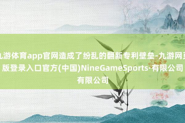 九游体育app官网造成了纷乱的翻新专利壁垒-九游网页版登录入口官方(中国)NineGameSports·有限公司