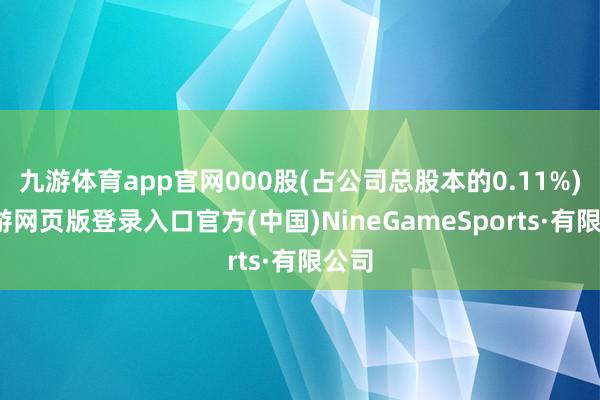 九游体育app官网000股(占公司总股本的0.11%)-九游网页版登录入口官方(中国)NineGameSports·有限公司