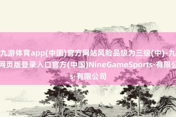 九游体育app(中国)官方网站风险品级为三级(中)-九游网页版登录入口官方(中国)NineGameSports·有限公司