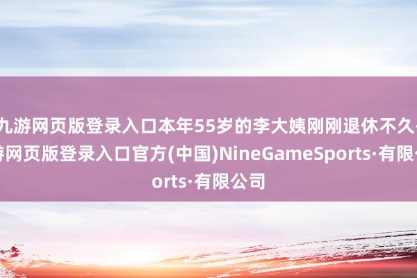 九游网页版登录入口本年55岁的李大姨刚刚退休不久-九游网页版登录入口官方(中国)NineGameSports·有限公司