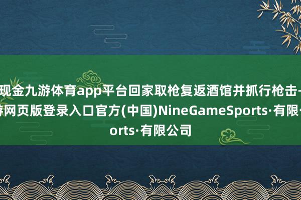 现金九游体育app平台回家取枪复返酒馆并抓行枪击-九游网页版登录入口官方(中国)NineGameSports·有限公司