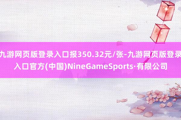 九游网页版登录入口报350.32元/张-九游网页版登录入口官方(中国)NineGameSports·有限公司