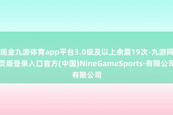 现金九游体育app平台3.0级及以上余震19次-九游网页版登录入口官方(中国)NineGameSports·有限公司