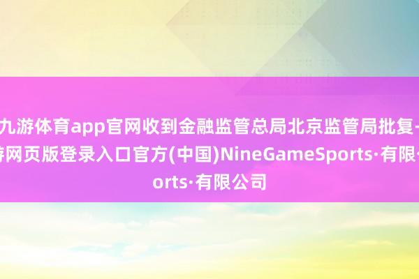 九游体育app官网收到金融监管总局北京监管局批复-九游网页版登录入口官方(中国)NineGameSports·有限公司