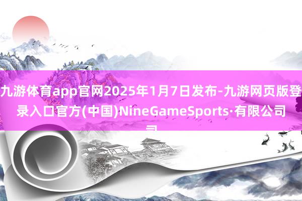 九游体育app官网2025年1月7日发布-九游网页版登录入口官方(中国)NineGameSports·有限公司