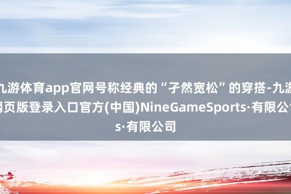 九游体育app官网号称经典的“孑然宽松”的穿搭-九游网页版登录入口官方(中国)NineGameSports·有限公司