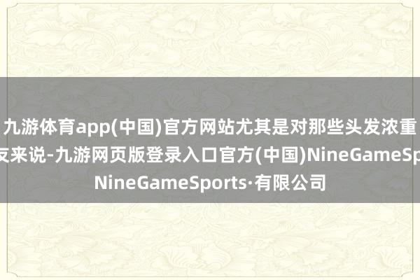 九游体育app(中国)官方网站尤其是对那些头发浓重、扁塌的一又友来说-九游网页版登录入口官方(中国)NineGameSports·有限公司