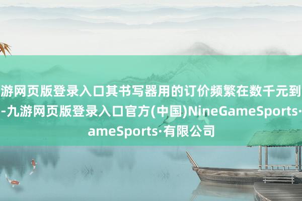 九游网页版登录入口其书写器用的订价频繁在数千元到数万元不等-九游网页版登录入口官方(中国)NineGameSports·有限公司