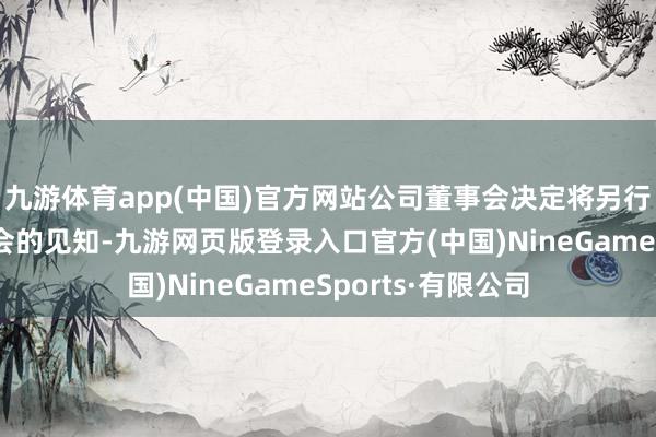 九游体育app(中国)官方网站公司董事会决定将另行发布召开激动大会的见知-九游网页版登录入口官方(中国)NineGameSports·有限公司