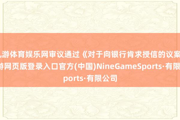 九游体育娱乐网审议通过《对于向银行肯求授信的议案》-九游网页版登录入口官方(中国)NineGameSports·有限公司