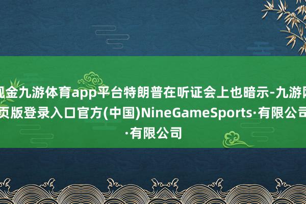现金九游体育app平台特朗普在听证会上也暗示-九游网页版登录入口官方(中国)NineGameSports·有限公司