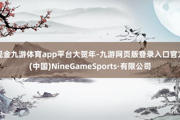 现金九游体育app平台大贺年-九游网页版登录入口官方(中国)NineGameSports·有限公司