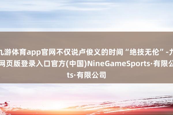 九游体育app官网不仅说卢俊义的时间“绝技无伦”-九游网页版登录入口官方(中国)NineGameSports·有限公司