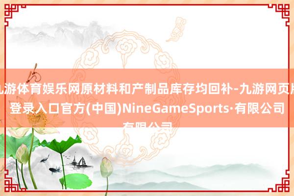 九游体育娱乐网原材料和产制品库存均回补-九游网页版登录入口官方(中国)NineGameSports·有限公司