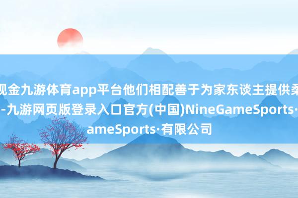 现金九游体育app平台他们相配善于为家东谈主提供柔和的港湾-九游网页版登录入口官方(中国)NineGameSports·有限公司