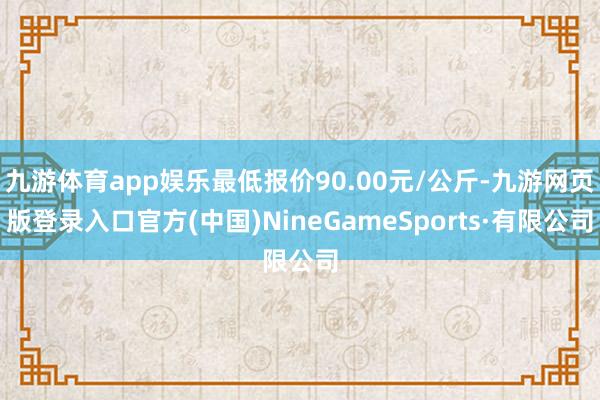 九游体育app娱乐最低报价90.00元/公斤-九游网页版登录入口官方(中国)NineGameSports·有限公司
