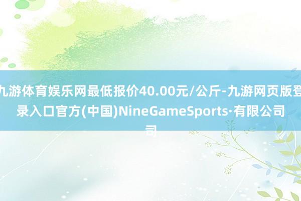 九游体育娱乐网最低报价40.00元/公斤-九游网页版登录入口官方(中国)NineGameSports·有限公司