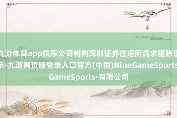 九游体育app娱乐公司将向深圳证券往返所肯求驱除退市风险警示-九游网页版登录入口官方(中国)NineGameSports·有限公司