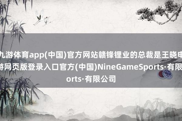 九游体育app(中国)官方网站赣锋锂业的总裁是王晓申-九游网页版登录入口官方(中国)NineGameSports·有限公司