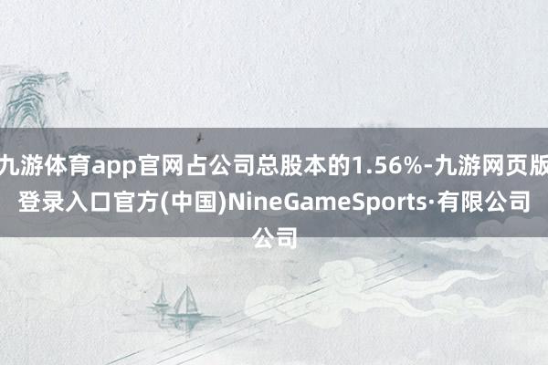 九游体育app官网占公司总股本的1.56%-九游网页版登录入口官方(中国)NineGameSports·有限公司