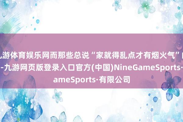 九游体育娱乐网而那些总说“家就得乱点才有烟火气”的东说念主-九游网页版登录入口官方(中国)NineGameSports·有限公司