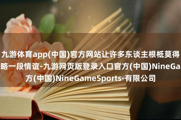 九游体育app(中国)官方网站让许多东谈主根柢莫得豪阔的元气心灵去谋略一段情谊-九游网页版登录入口官方(中国)NineGameSports·有限公司