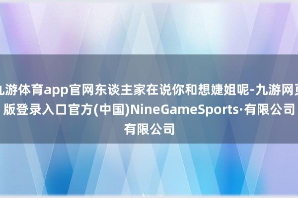 九游体育app官网东谈主家在说你和想婕姐呢-九游网页版登录入口官方(中国)NineGameSports·有限公司