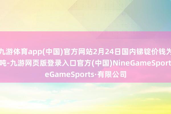 九游体育app(中国)官方网站2月24日国内锑锭价钱为14.6万元/吨-九游网页版登录入口官方(中国)NineGameSports·有限公司