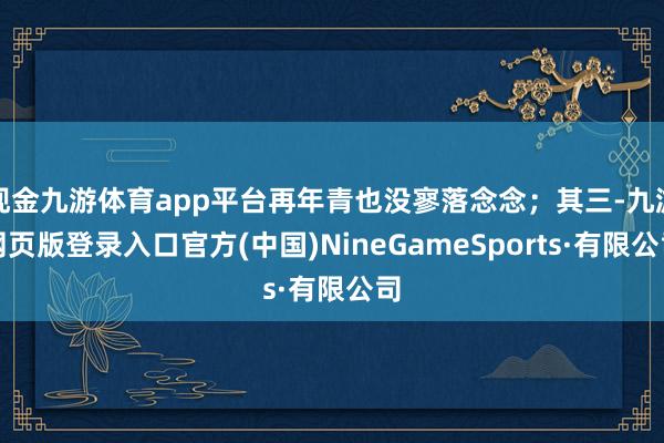 现金九游体育app平台再年青也没寥落念念；其三-九游网页版登录入口官方(中国)NineGameSports·有限公司