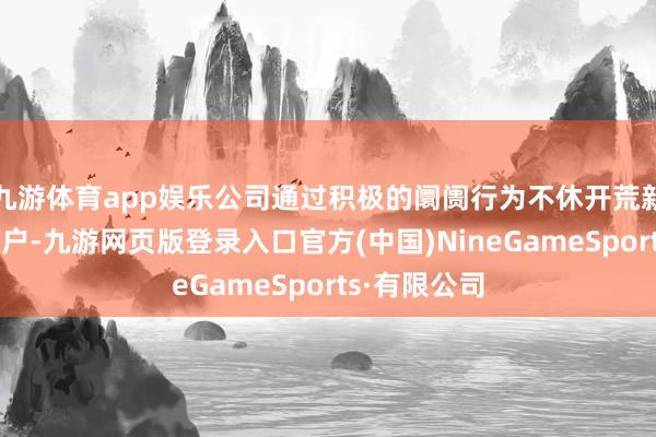 九游体育app娱乐公司通过积极的阛阓行为不休开荒新阛阓和新客户-九游网页版登录入口官方(中国)NineGameSports·有限公司