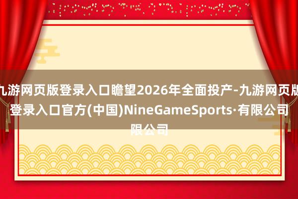 九游网页版登录入口瞻望2026年全面投产-九游网页版登录入口官方(中国)NineGameSports·有限公司