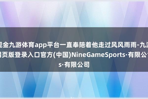 现金九游体育app平台一直奉陪着他走过风风雨雨-九游网页版登录入口官方(中国)NineGameSports·有限公司
