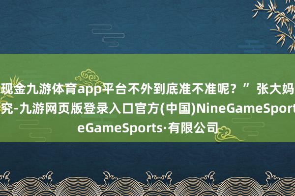 现金九游体育app平台不外到底准不准呢？” 张大妈也加入了研究-九游网页版登录入口官方(中国)NineGameSports·有限公司