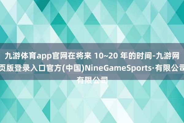 九游体育app官网在将来 10~20 年的时间-九游网页版登录入口官方(中国)NineGameSports·有限公司
