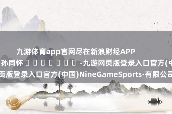九游体育app官网尽在新浪财经APP            						牵扯剪辑：孙同怀 							-九游网页版登录入口官方(中国)NineGameSports·有限公司