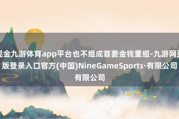 现金九游体育app平台也不组成首要金钱重组-九游网页版登录入口官方(中国)NineGameSports·有限公司