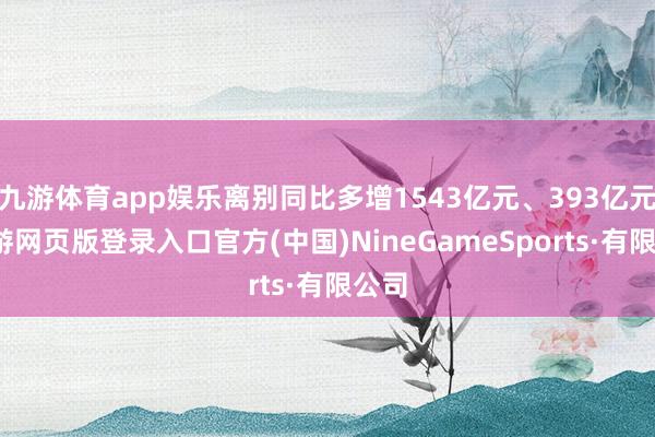 九游体育app娱乐离别同比多增1543亿元、393亿元-九游网页版登录入口官方(中国)NineGameSports·有限公司